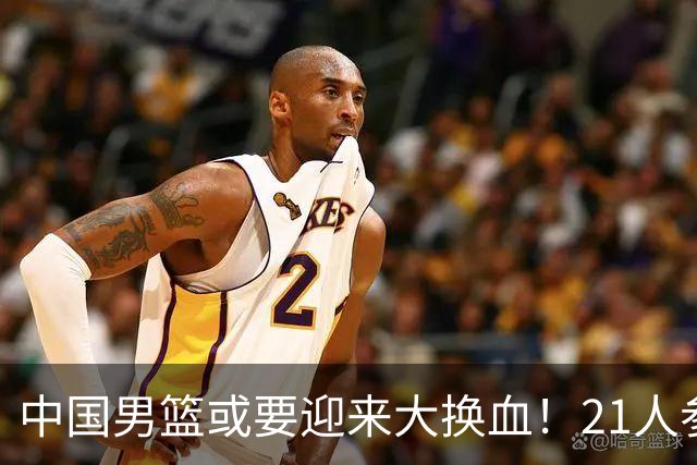 中国男篮或要迎来大换血！21人参加集训，以下这5名球员意外落选
