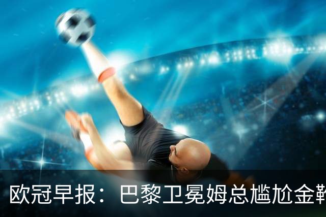 欧冠早报：巴黎卫冕姆总尴尬金靴 阿森纳赛季不败丢冠