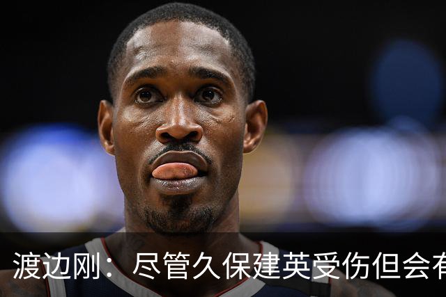 渡边刚：尽管久保建英受伤但会有人顶上，相信他会以更强姿态归来