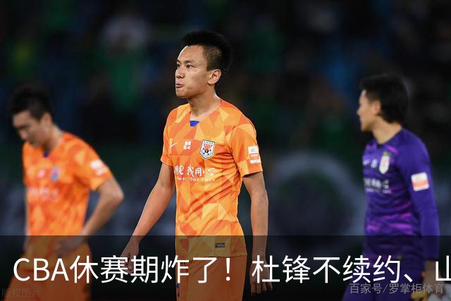 CBA休赛期炸了！杜锋不续约、山东抢王岚嵚、潘江下课？三颗雷同一周爆